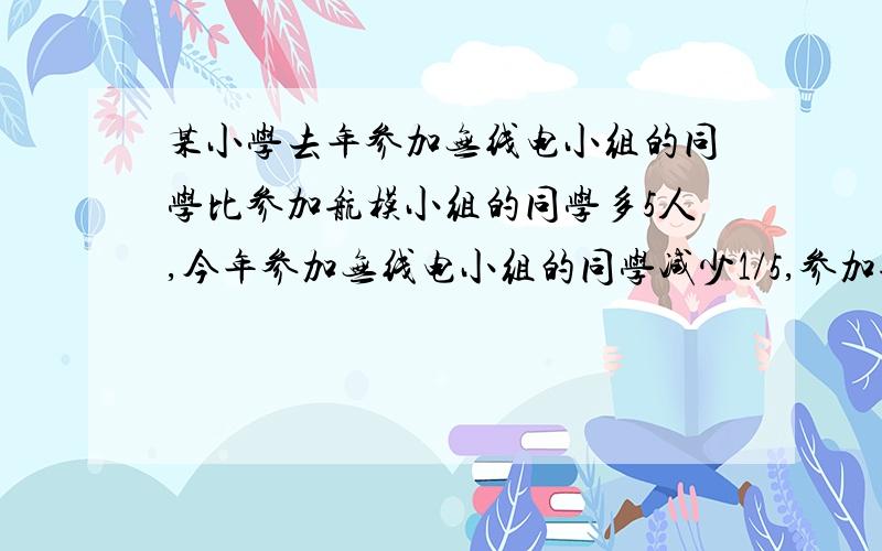 某小学去年参加无线电小组的同学比参加航模小组的同学多5人,今年参加无线电小组的同学减少1/5,参加航模小组的人数减少1/