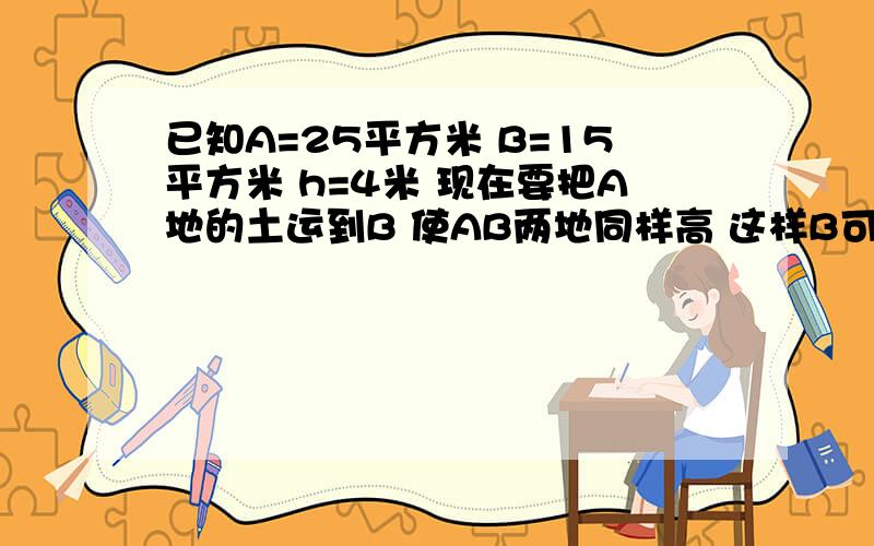 已知A=25平方米 B=15平方米 h=4米 现在要把A地的土运到B 使AB两地同样高 这样B可升多少米