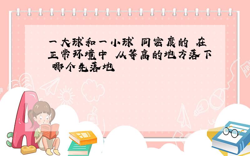 一大球和一小球 同密度的 在正常环境中 从等高的地方落下 哪个先落地