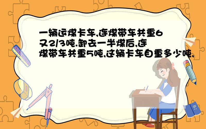 一辆运煤卡车,连煤带车共重6又2/3吨.卸去一半煤后,连煤带车共重5吨,这辆卡车自重多少吨,