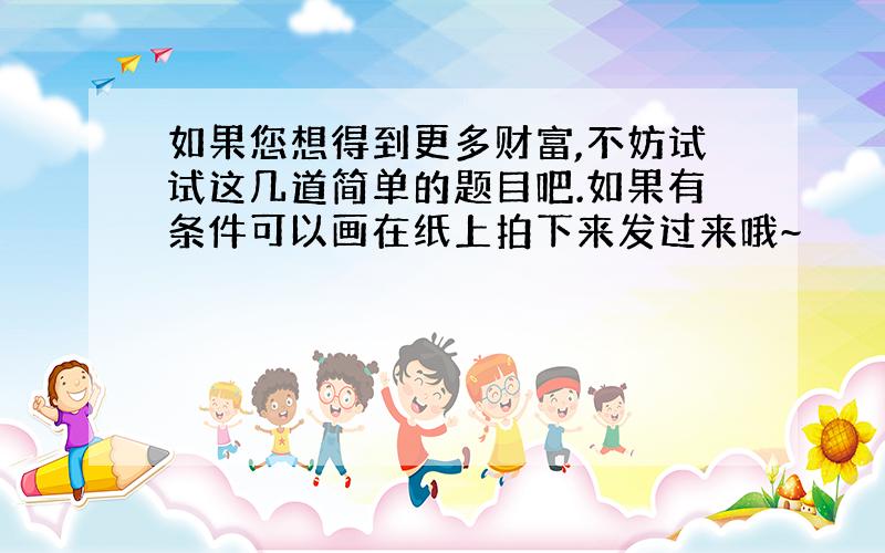 如果您想得到更多财富,不妨试试这几道简单的题目吧.如果有条件可以画在纸上拍下来发过来哦~