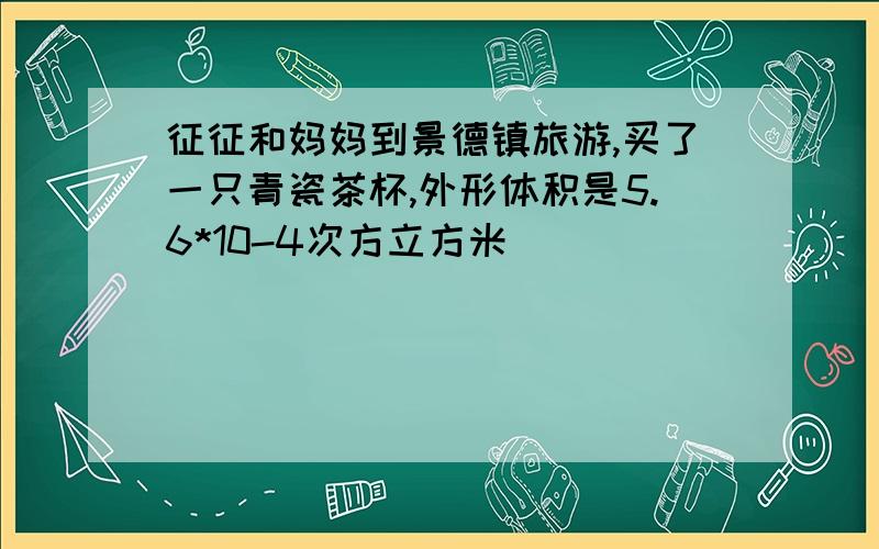 征征和妈妈到景德镇旅游,买了一只青瓷茶杯,外形体积是5.6*10-4次方立方米