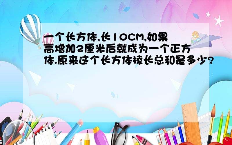 一个长方体,长10CM,如果高增加2厘米后就成为一个正方体.原来这个长方体棱长总和是多少?