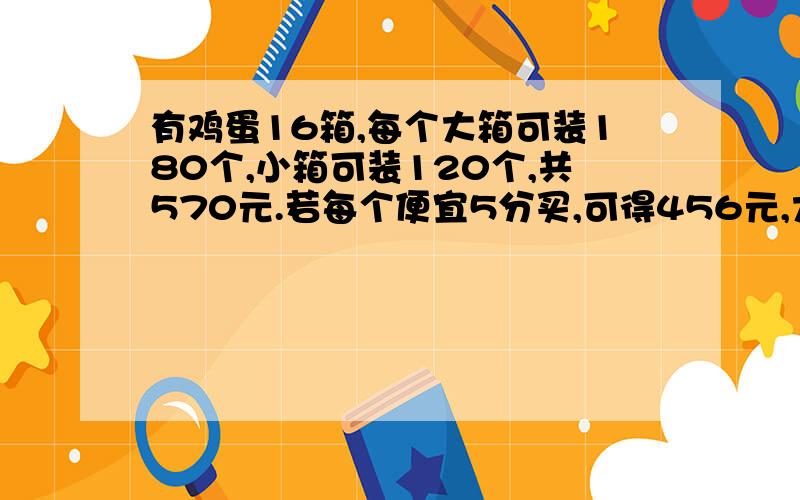 有鸡蛋16箱,每个大箱可装180个,小箱可装120个,共570元.若每个便宜5分买,可得456元,大、小箱各多少个