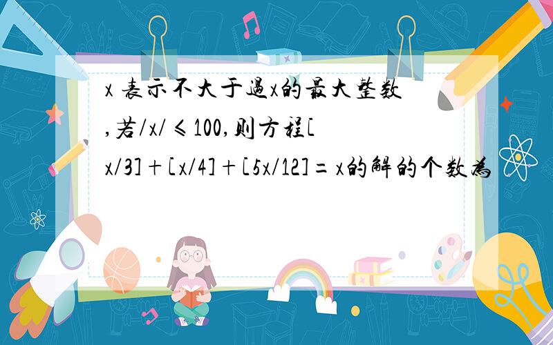 x 表示不大于过x的最大整数,若/x/≤100,则方程[x/3]+[x/4]+[5x/12]=x的解的个数为