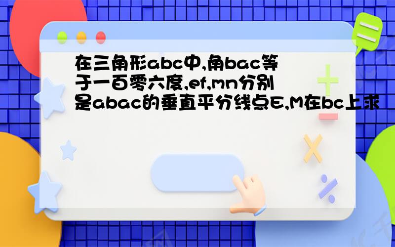 在三角形abc中,角bac等于一百零六度,ef,mn分别是abac的垂直平分线点E,M在bc上求