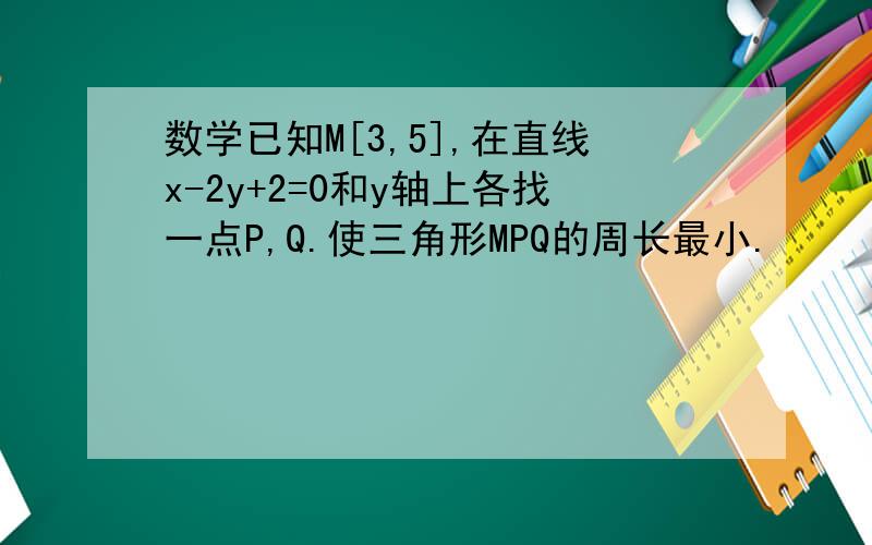 数学已知M[3,5],在直线x-2y+2=0和y轴上各找一点P,Q.使三角形MPQ的周长最小.