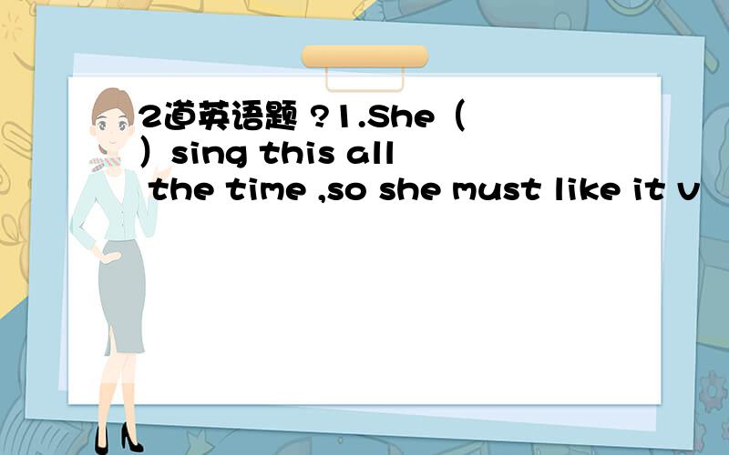 2道英语题 ?1.She（ ）sing this all the time ,so she must like it v