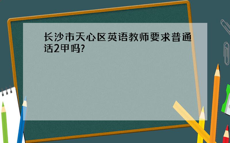 长沙市天心区英语教师要求普通话2甲吗?