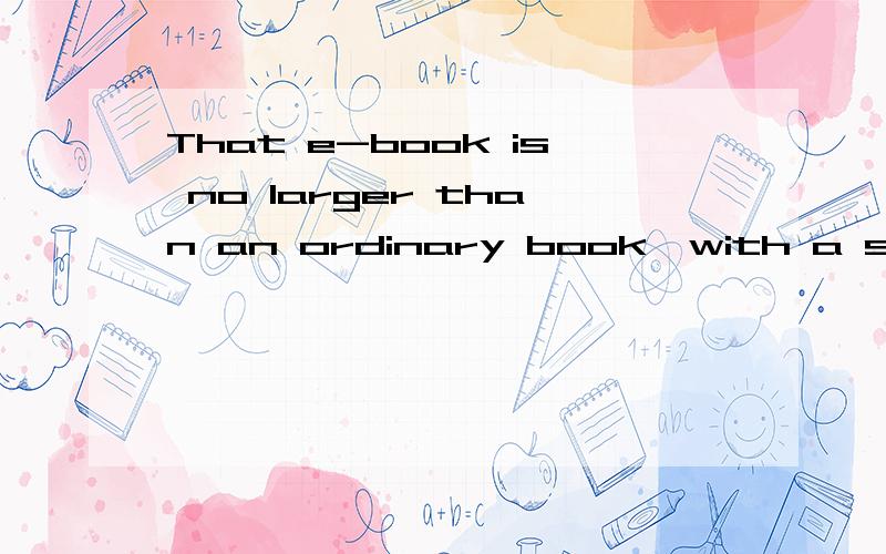 That e-book is no larger than an ordinary book,with a screen