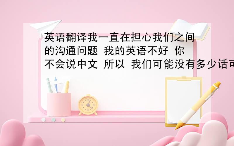 英语翻译我一直在担心我们之间的沟通问题 我的英语不好 你不会说中文 所以 我们可能没有多少话可以说 并且相处也比较累 需