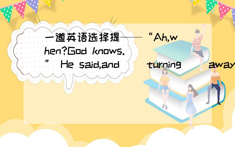 一道英语选择提——“Ah,when?God knows.” He said,and __turning__ away f