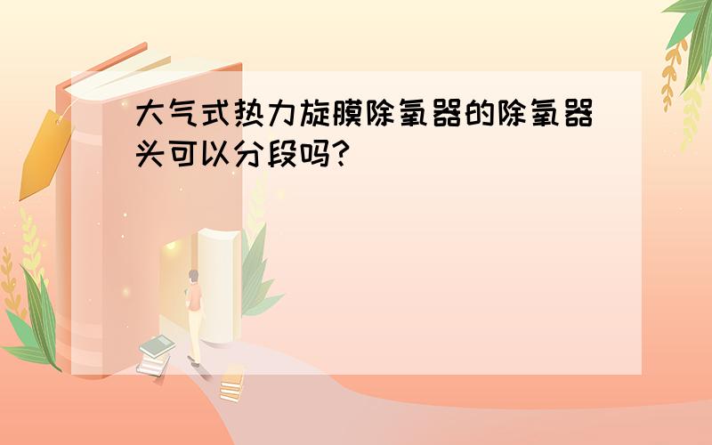 大气式热力旋膜除氧器的除氧器头可以分段吗?