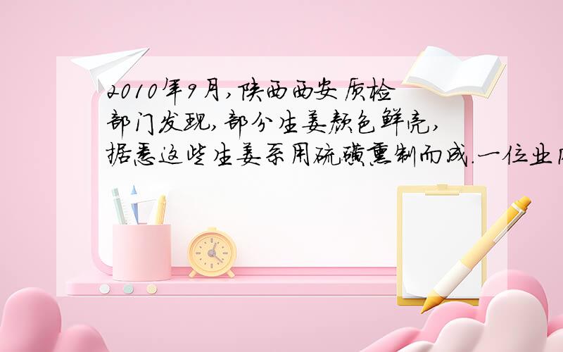 2010年9月,陕西西安质检部门发现,部分生姜颜色鲜亮,据悉这些生姜系用硫磺熏制而成.一位业内人士估计,硫磺姜要占到西安