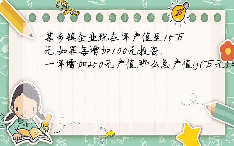 某乡镇企业现在年产值是15万元，如果每增加100元投资，一年增加250元产值，那么总产值y（万元）与新增加的投资额x（万