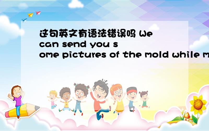 这句英文有语法错误吗 We can send you some pictures of the mold while m