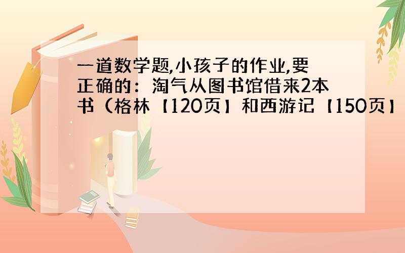 一道数学题,小孩子的作业,要正确的：淘气从图书馆借来2本书（格林【120页】和西游记【150页】）补充↓