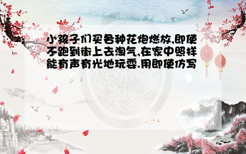 小孩子们买各种花炮燃放,即使不跑到街上去淘气,在家中照样能有声有光地玩耍.用即使仿写