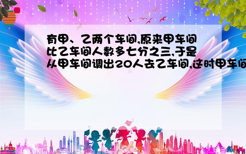 有甲、乙两个车间,原来甲车间比乙车间人数多七分之三,于是从甲车间调出20人去乙车间,这时甲车间的人数