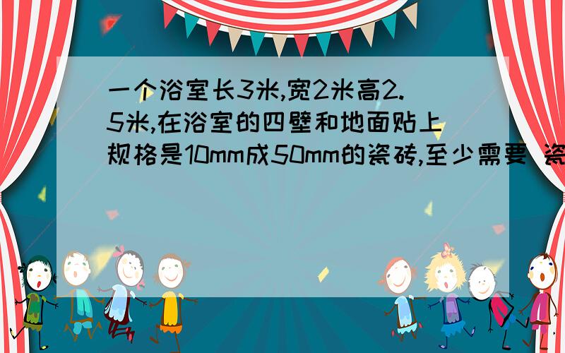 一个浴室长3米,宽2米高2.5米,在浴室的四壁和地面贴上规格是10mm成50mm的瓷砖,至少需要 瓷砖多少块?