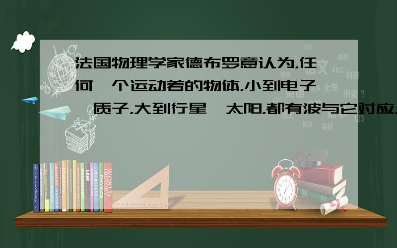 法国物理学家德布罗意认为，任何一个运动着的物体，小到电子、质子，大到行星、太阳，都有波与它对应，波长λ=h/p．人们把这