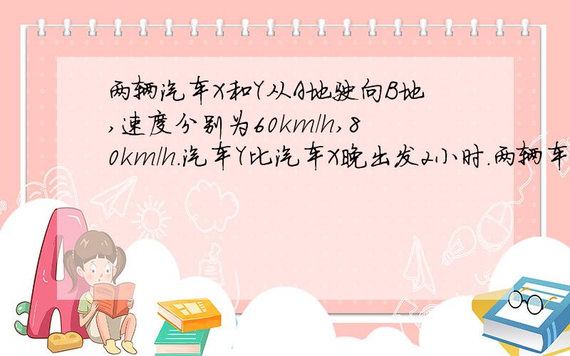 两辆汽车X和Y从A地驶向B地,速度分别为60km/h,80km/h.汽车Y比汽车X晚出发2小时.两辆车同时抵达B地.请问