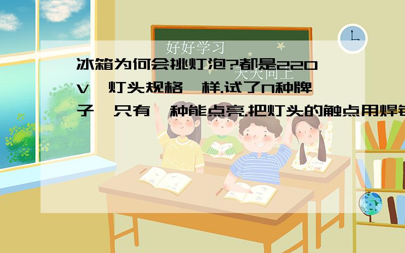 冰箱为何会挑灯泡?都是220V,灯头规格一样.试了N种牌子,只有一种能点亮.把灯头的触点用焊锡加高也不能在此冰箱上使用,