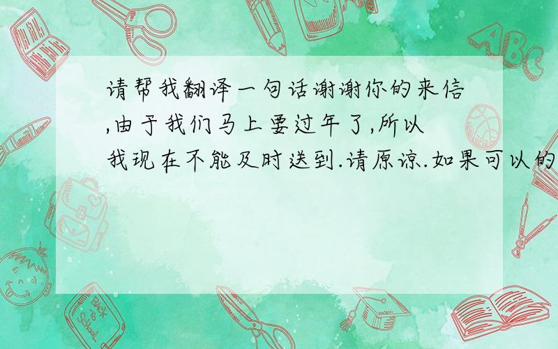 请帮我翻译一句话谢谢你的来信,由于我们马上要过年了,所以我现在不能及时送到.请原谅.如果可以的话,在我过年以后再寄给你,