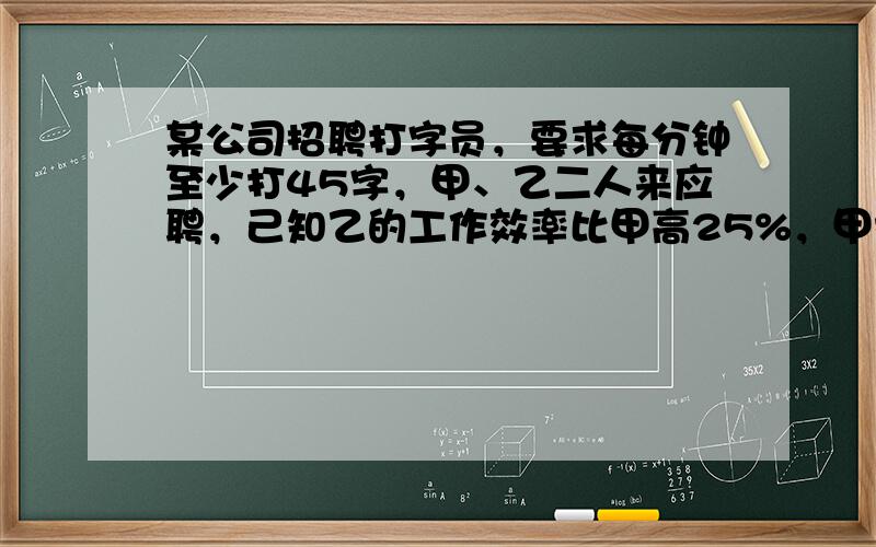 某公司招聘打字员，要求每分钟至少打45字，甲、乙二人来应聘，己知乙的工作效率比甲高25%，甲打1800字的时间比乙打20