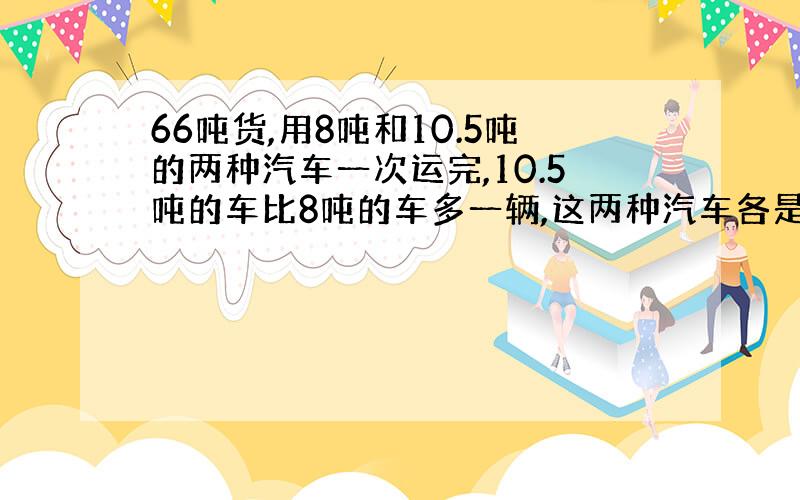 66吨货,用8吨和10.5吨的两种汽车一次运完,10.5吨的车比8吨的车多一辆,这两种汽车各是多少辆?