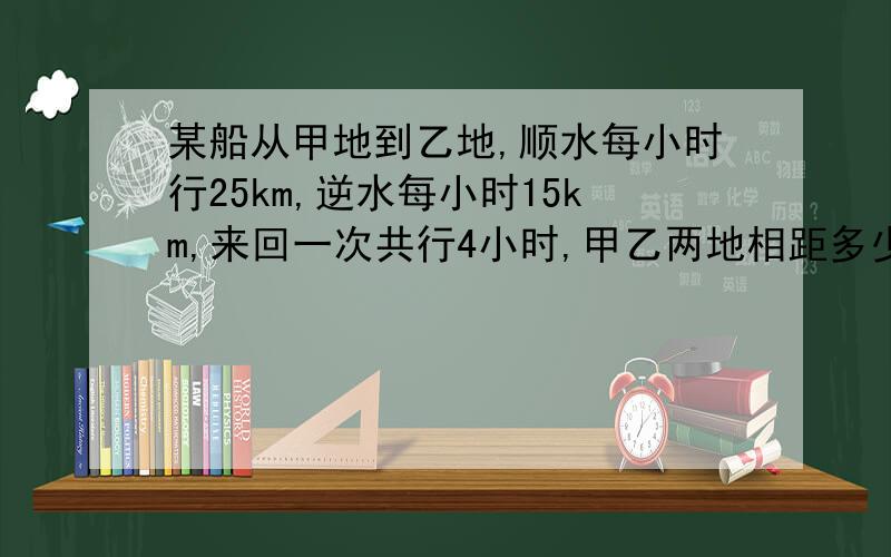 某船从甲地到乙地,顺水每小时行25km,逆水每小时15km,来回一次共行4小时,甲乙两地相距多少千米?