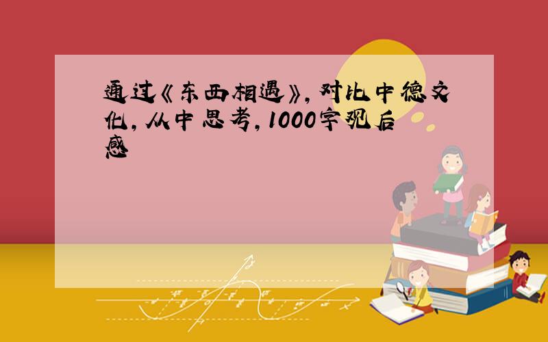 通过《东西相遇》,对比中德文化,从中思考,1000字观后感