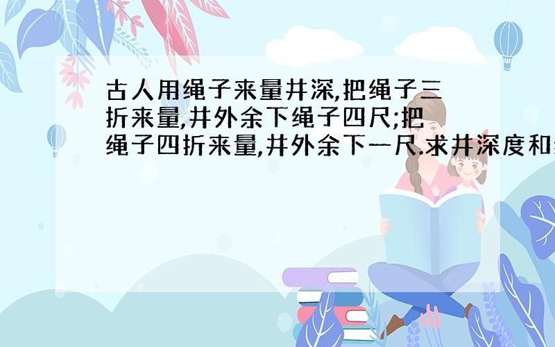 古人用绳子来量井深,把绳子三折来量,井外余下绳子四尺;把绳子四折来量,井外余下一尺.求井深度和绳子总长度分别是几尺?