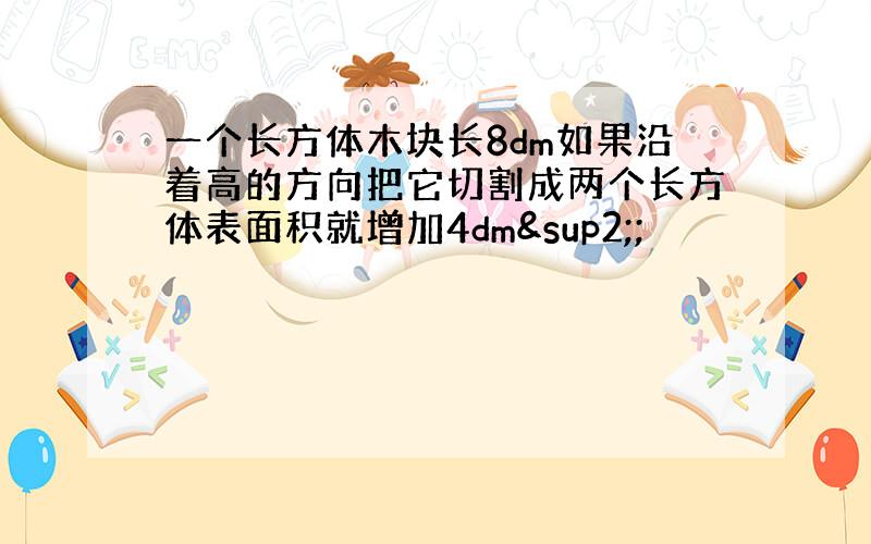 一个长方体木块长8dm如果沿着高的方向把它切割成两个长方体表面积就增加4dm²;