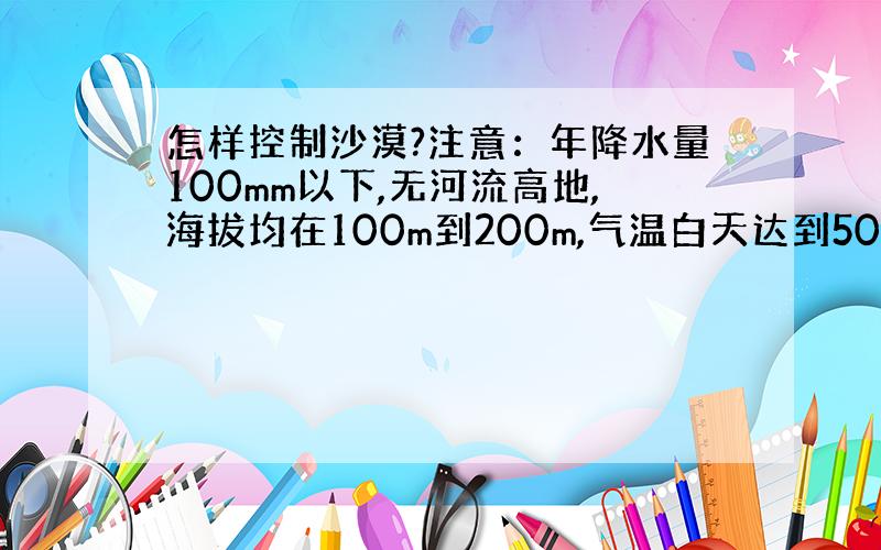 怎样控制沙漠?注意：年降水量100mm以下,无河流高地,海拔均在100m到200m,气温白天达到50几度,晚上只有10度