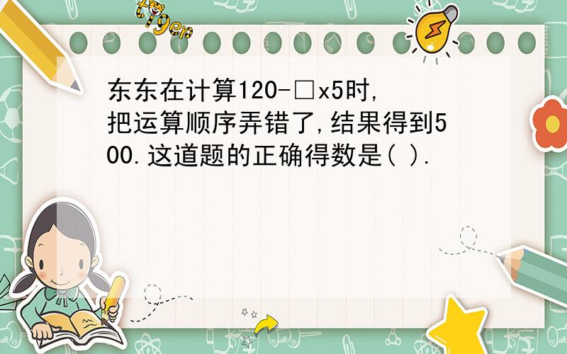 东东在计算120-□x5时,把运算顺序弄错了,结果得到500.这道题的正确得数是( ).