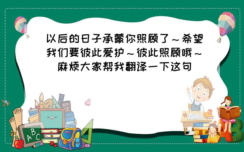 以后的日子承蒙你照顾了～希望我们要彼此爱护～彼此照顾哦～（麻烦大家帮我翻译一下这句）