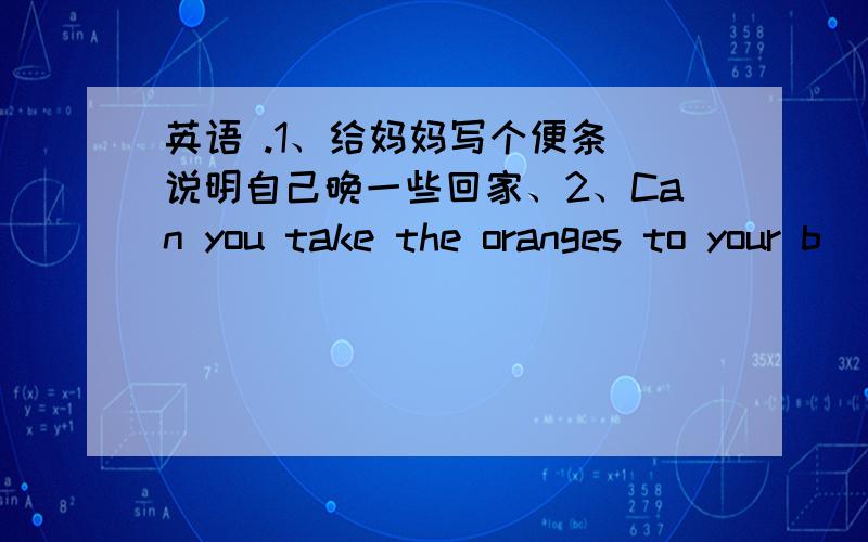 英语 .1、给妈妈写个便条 说明自己晚一些回家、2、Can you take the oranges to your b