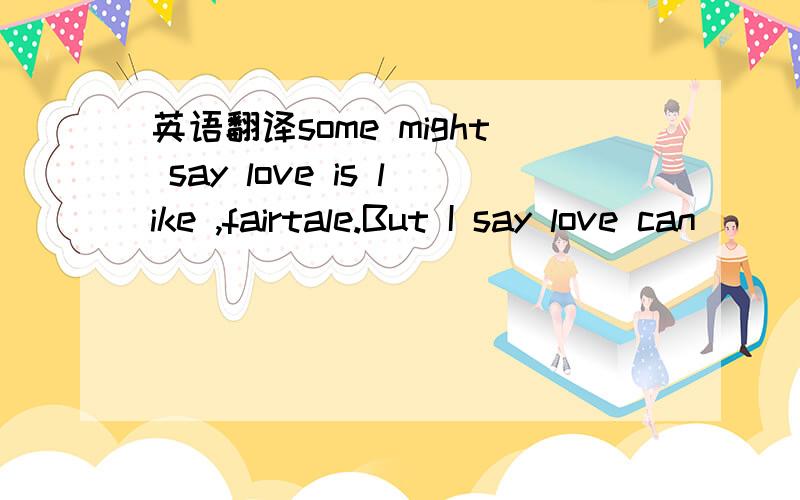 英语翻译some might say love is like ,fairtale.But I say love can