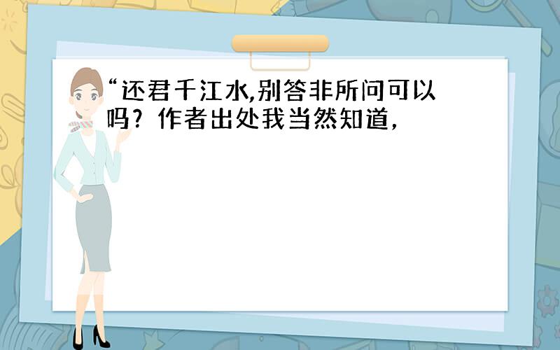 “还君千江水,别答非所问可以吗？作者出处我当然知道，