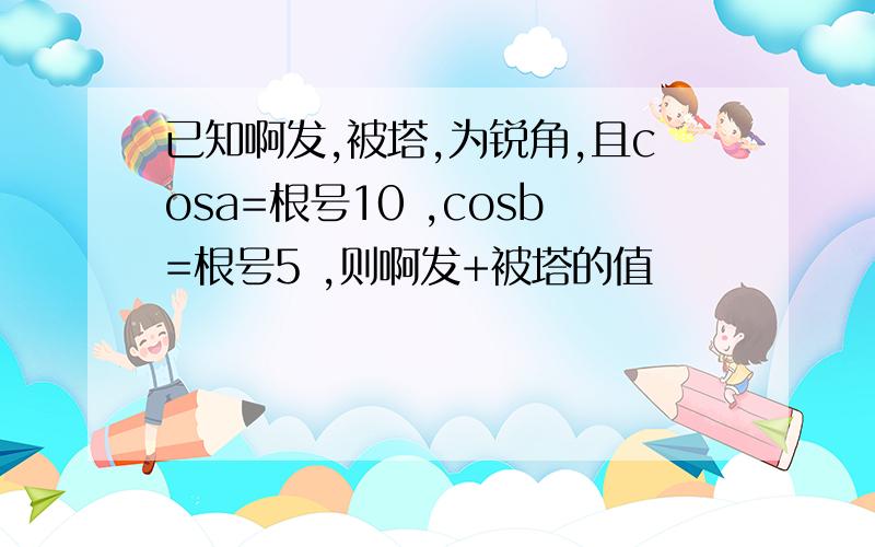 已知啊发,被塔,为锐角,且cosa=根号10 ,cosb=根号5 ,则啊发+被塔的值