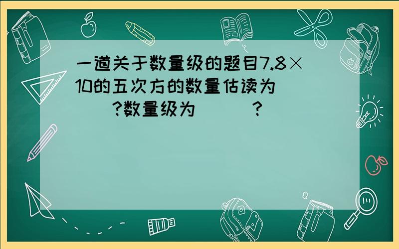 一道关于数量级的题目7.8×10的五次方的数量估读为 ___?数量级为___?