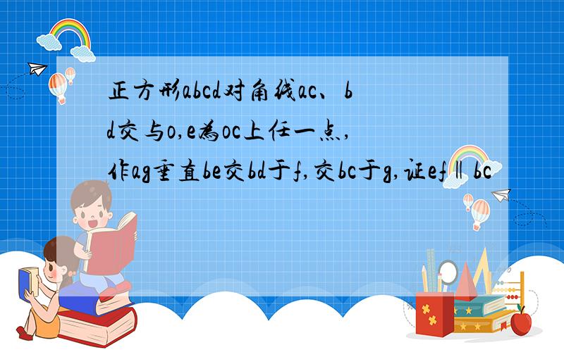 正方形abcd对角线ac、bd交与o,e为oc上任一点,作ag垂直be交bd于f,交bc于g,证ef‖bc