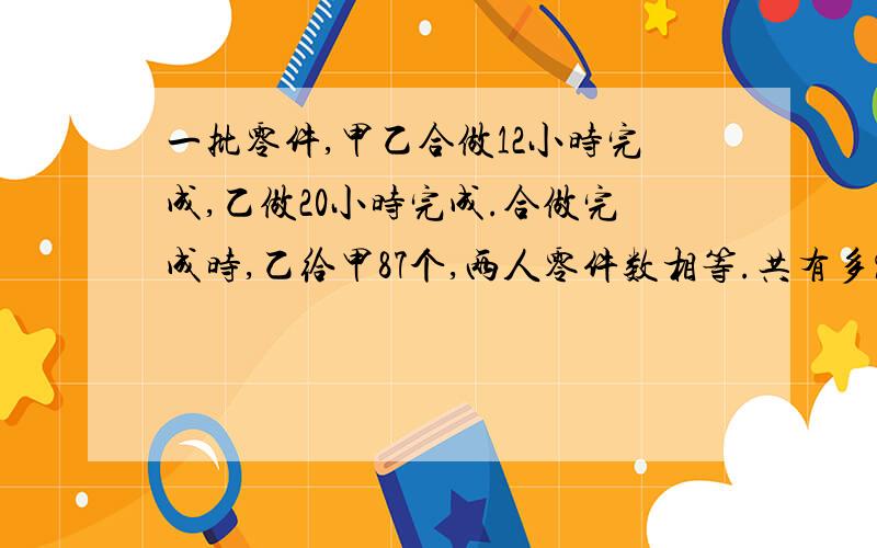 一批零件,甲乙合做12小时完成,乙做20小时完成.合做完成时,乙给甲87个,两人零件数相等.共有多%C