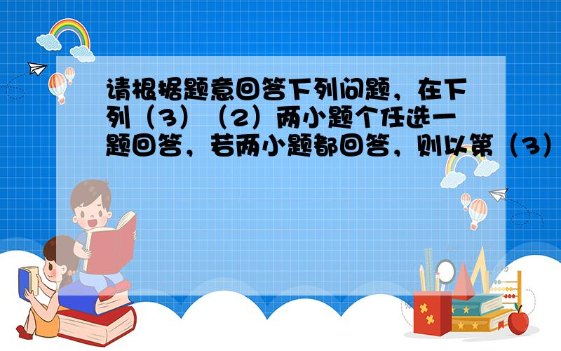 请根据题意回答下列问题，在下列（3）（2）两小题个任选一题回答，若两小题都回答，则以第（3）小题一答案评定分数