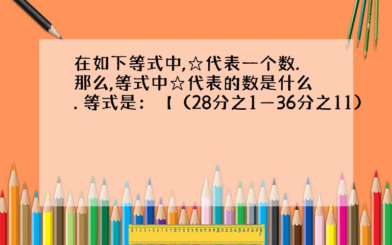 在如下等式中,☆代表一个数.那么,等式中☆代表的数是什么. 等式是：【（28分之1—36分之11）