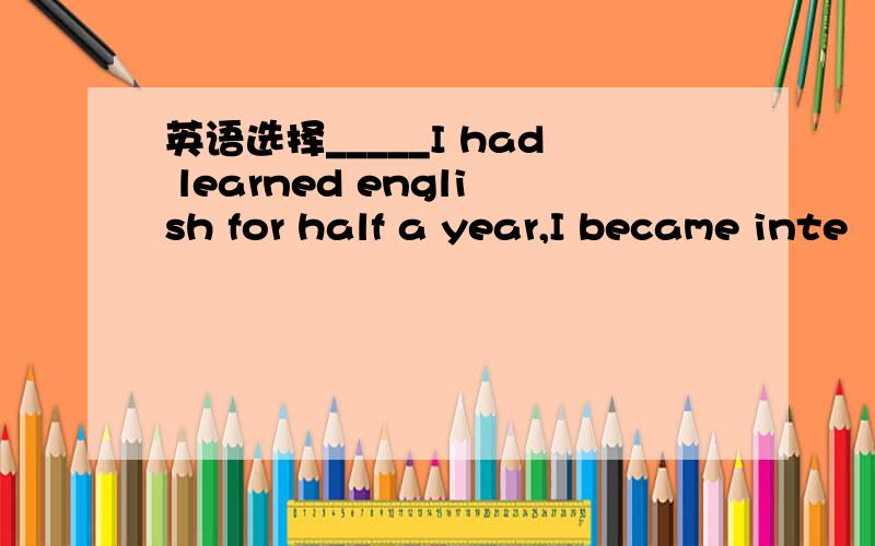 英语选择_____I had learned english for half a year,I became inte