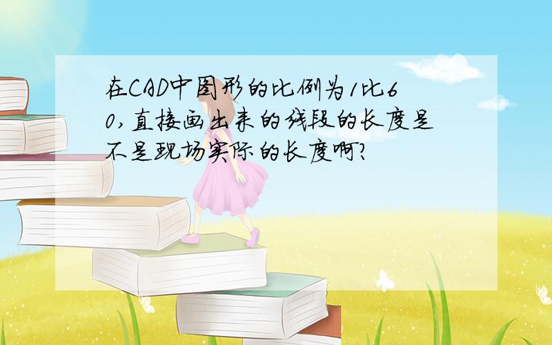 在CAD中图形的比例为1比60,直接画出来的线段的长度是不是现场实际的长度啊?