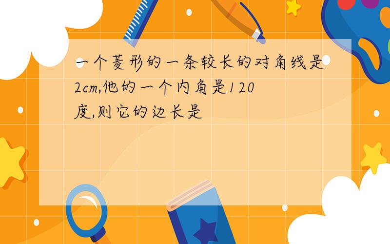 一个菱形的一条较长的对角线是2cm,他的一个内角是120度,则它的边长是