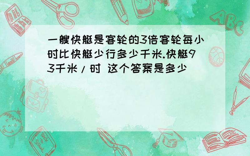 一艘快艇是客轮的3倍客轮每小时比快艇少行多少千米.快艇93千米/时 这个答案是多少